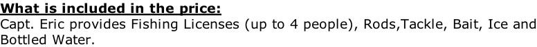 What is included in the price: Capt. Eric provides Fishing Licenses (up to 4 people), Rods,Tackle, Bait, Ice and Bottled Water.