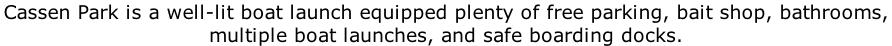 Cassen Park is a well-lit boat launch equipped plenty of free parking, bait shop, bathrooms,  multiple boat launches, and safe boarding docks.